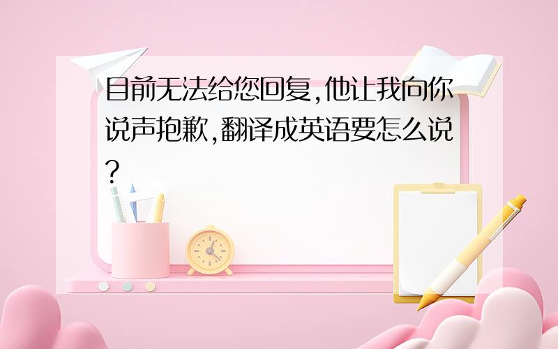 目前无法给您回复,他让我向你说声抱歉,翻译成英语要怎么说?