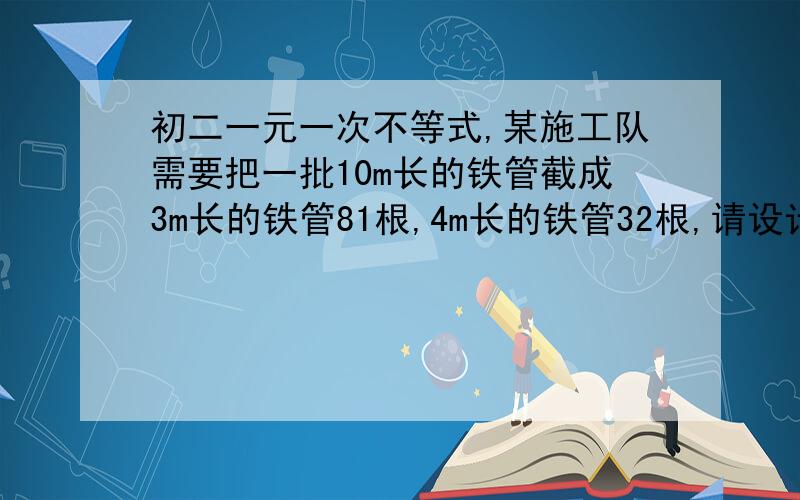 初二一元一次不等式,某施工队需要把一批10m长的铁管截成3m长的铁管81根,4m长的铁管32根,请设计一个方案,使截取时