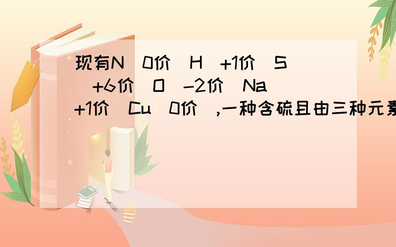 现有N（0价）H（+1价）S（+6价）O（-2价）Na（+1价）Cu（0价）,一种含硫且由三种元素组成的化合物