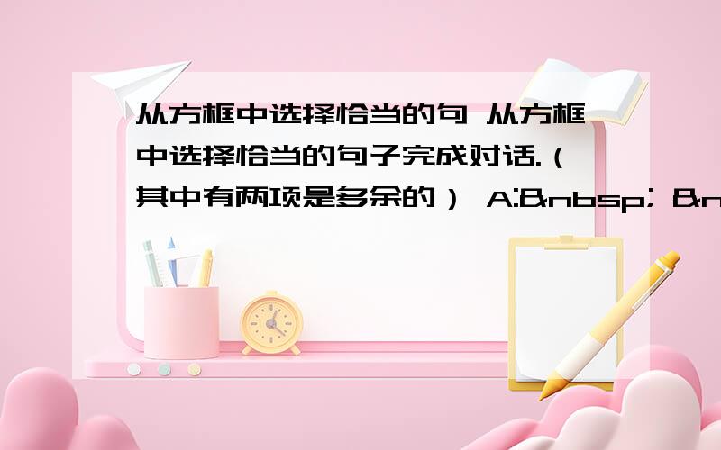 从方框中选择恰当的句 从方框中选择恰当的句子完成对话.（其中有两项是多余的） A:    