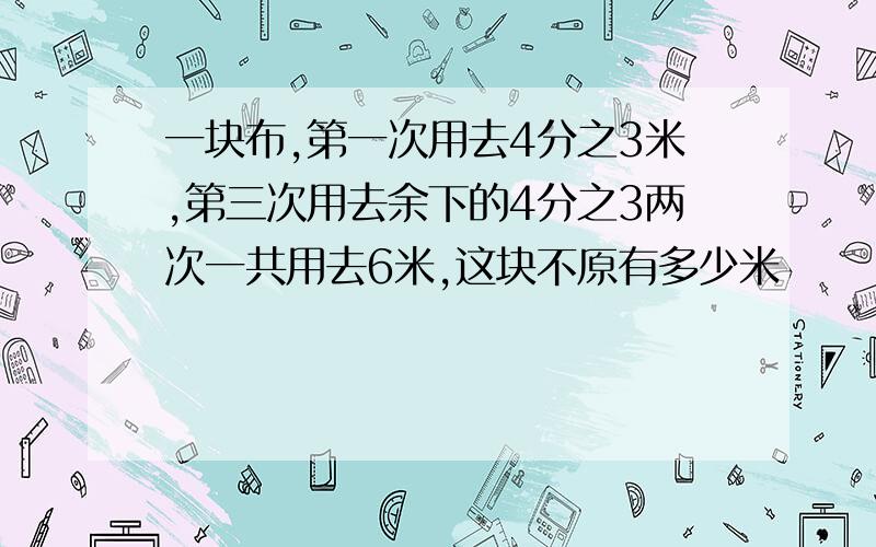 一块布,第一次用去4分之3米,第三次用去余下的4分之3两次一共用去6米,这块不原有多少米