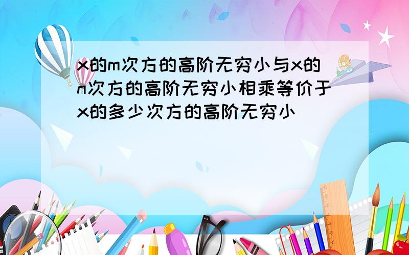 x的m次方的高阶无穷小与x的n次方的高阶无穷小相乘等价于x的多少次方的高阶无穷小