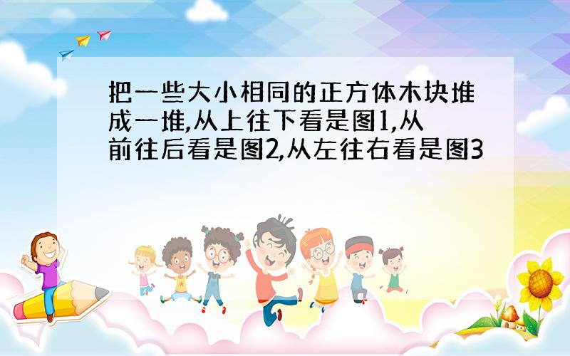 把一些大小相同的正方体木块堆成一堆,从上往下看是图1,从前往后看是图2,从左往右看是图3