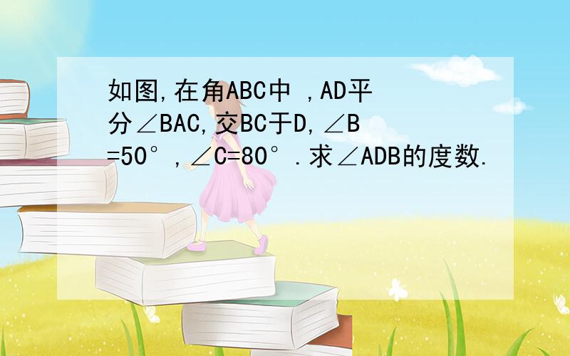 如图,在角ABC中 ,AD平分∠BAC,交BC于D,∠B=50°,∠C=80°.求∠ADB的度数.