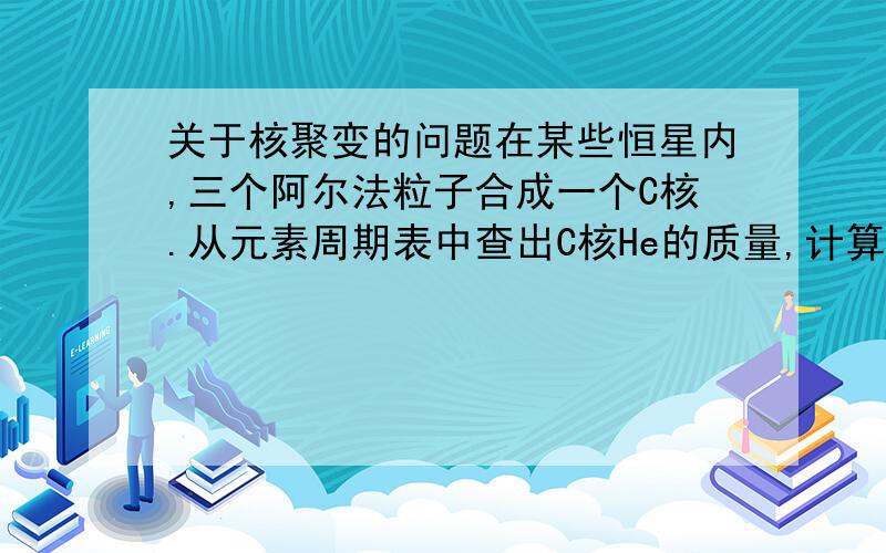 关于核聚变的问题在某些恒星内,三个阿尔法粒子合成一个C核.从元素周期表中查出C核He的质量,计算这个反映中放出的能量