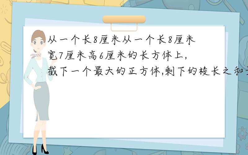 从一个长8厘米从一个长8厘米宽7厘米高6厘米的长方体上,截下一个最大的正方体,剩下的棱长之和最少是多少厘米?