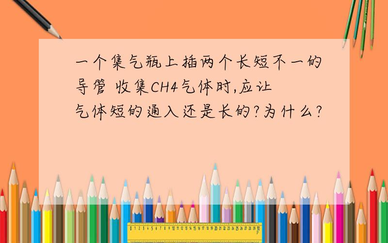 一个集气瓶上插两个长短不一的导管 收集CH4气体时,应让气体短的通入还是长的?为什么?