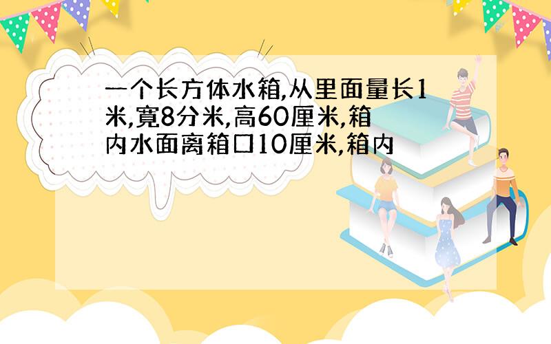 一个长方体水箱,从里面量长1米,寛8分米,高60厘米,箱内水面离箱口10厘米,箱内