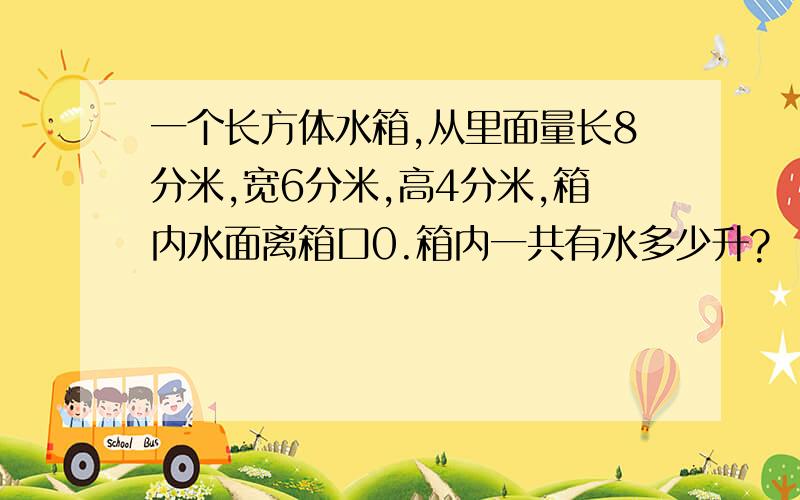 一个长方体水箱,从里面量长8分米,宽6分米,高4分米,箱内水面离箱口0.箱内一共有水多少升?