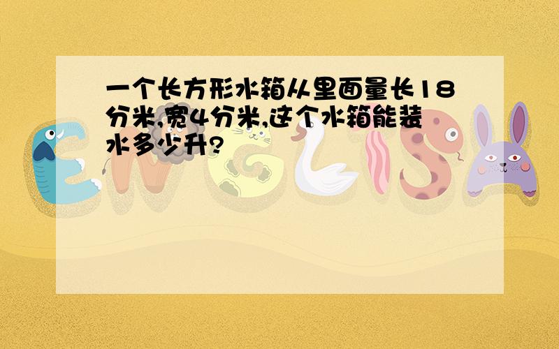 一个长方形水箱从里面量长18分米,宽4分米,这个水箱能装水多少升?