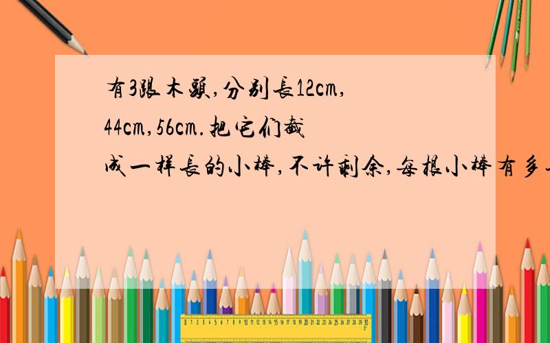 有3跟木头,分别长12cm,44cm,56cm.把它们截成一样长的小棒,不许剩余,每根小棒有多长?