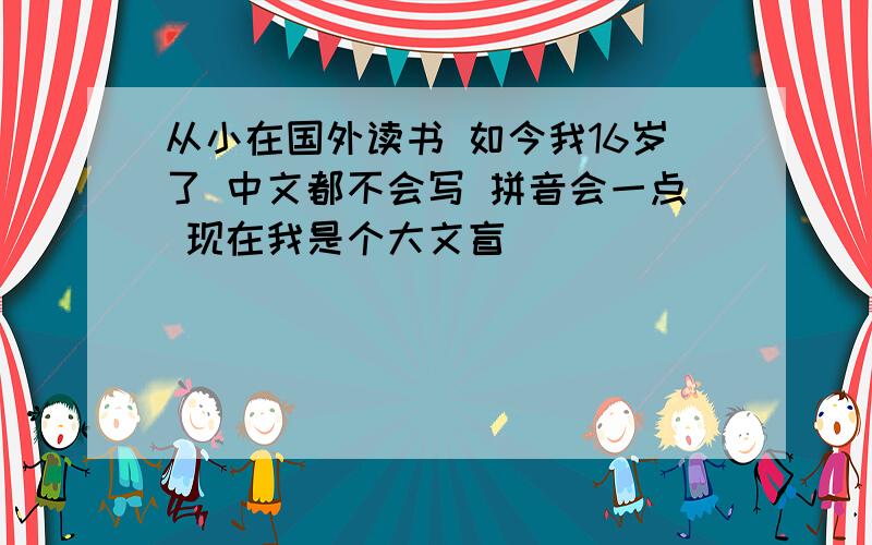 从小在国外读书 如今我16岁了 中文都不会写 拼音会一点 现在我是个大文盲