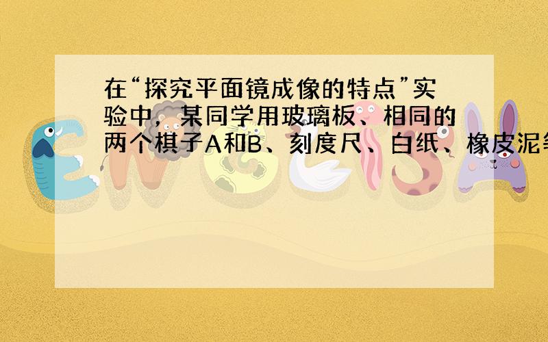 在“探究平面镜成像的特点”实验中，某同学用玻璃板、相同的两个棋子A和B、刻度尺、白纸、橡皮泥等器材进行实验，如如图所示．