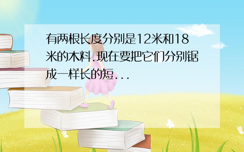 有两根长度分别是12米和18米的木料.现在要把它们分别锯成一样长的短...