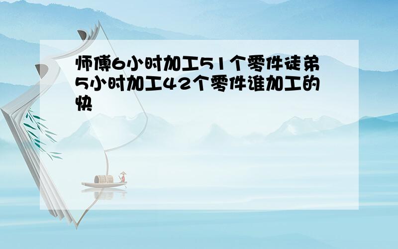 师傅6小时加工51个零件徒弟5小时加工42个零件谁加工的快