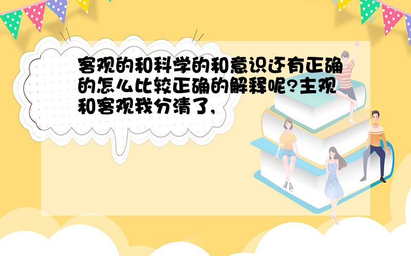 客观的和科学的和意识还有正确的怎么比较正确的解释呢?主观和客观我分清了,