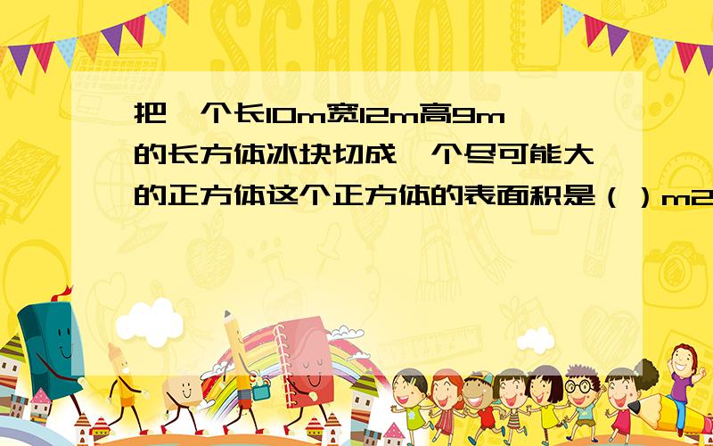 把一个长10m宽12m高9m的长方体冰块切成一个尽可能大的正方体这个正方体的表面积是（）m2 体积是（ ）m3