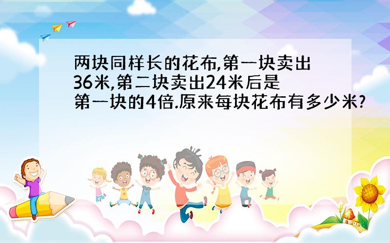 两块同样长的花布,第一块卖出36米,第二块卖出24米后是第一块的4倍.原来每块花布有多少米?