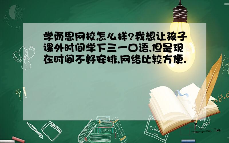 学而思网校怎么样?我想让孩子课外时间学下三一口语,但是现在时间不好安排,网络比较方便.