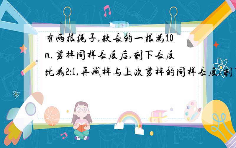 有两根绳子,较长的一根为10m.剪掉同样长度后,剩下长度比为2：1,再减掉与上次剪掉的同样长度,剩下比是3：1.较短的多