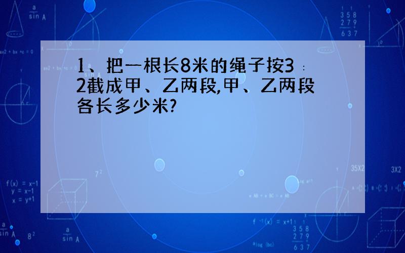 1、把一根长8米的绳子按3∶2截成甲、乙两段,甲、乙两段各长多少米?