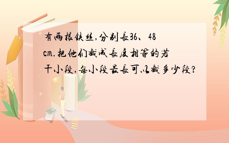 有两根铁丝,分别长36、48cm.把他们截成长度相等的若干小段,每小段最长可以截多少段?