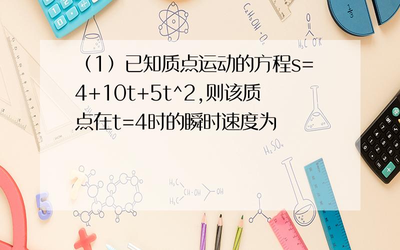 （1）已知质点运动的方程s=4+10t+5t^2,则该质点在t=4时的瞬时速度为