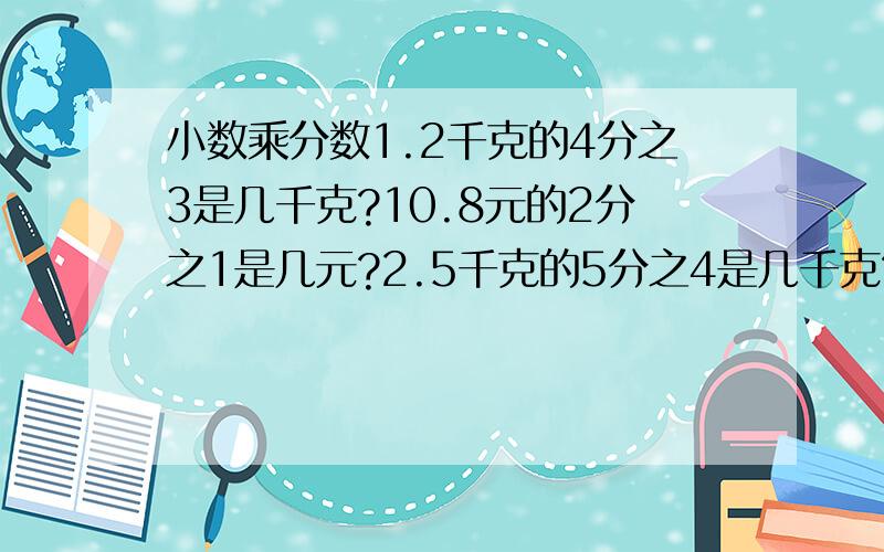 小数乘分数1.2千克的4分之3是几千克?10.8元的2分之1是几元?2.5千克的5分之4是几千克?比2.5千克多5分之4