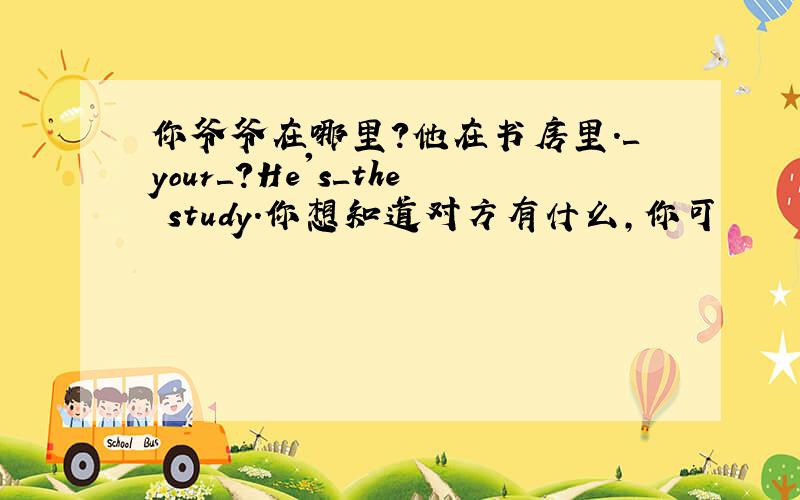 你爷爷在哪里?他在书房里.＿your＿?He's＿the study.你想知道对方有什么,你可