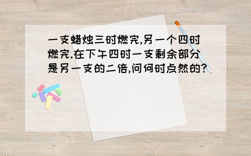 一支蜡烛三时燃完,另一个四时燃完.在下午四时一支剩余部分是另一支的二倍,问何时点然的?