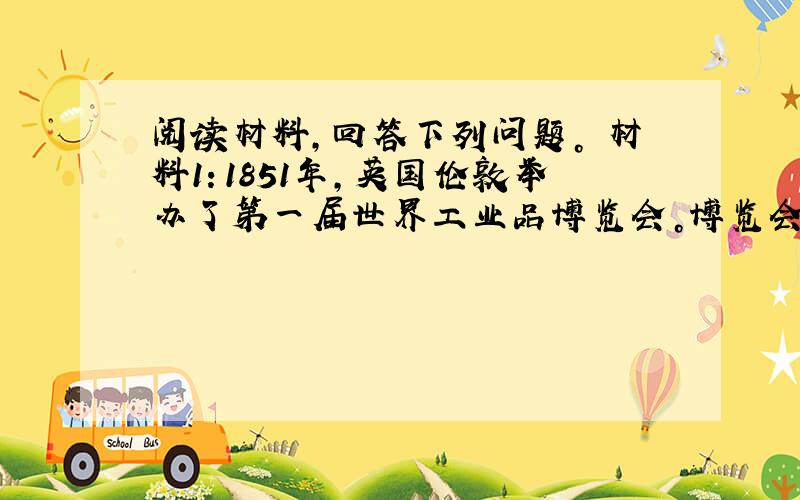 阅读材料，回答下列问题。 材料1：1851年，英国伦敦举办了第一届世界工业品博览会。博览会期间，参观人数多达630万人。