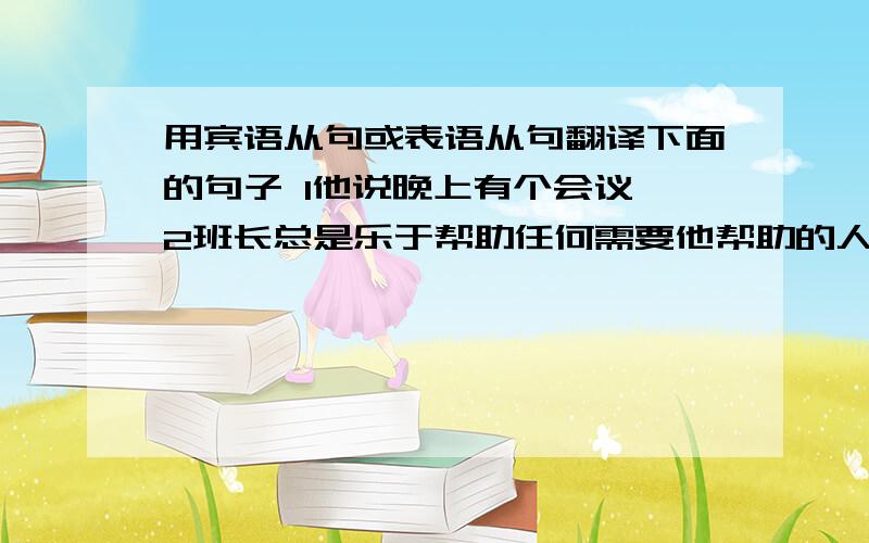 用宾语从句或表语从句翻译下面的句子 1他说晚上有个会议 2班长总是乐于帮助任何需要他帮助的人.