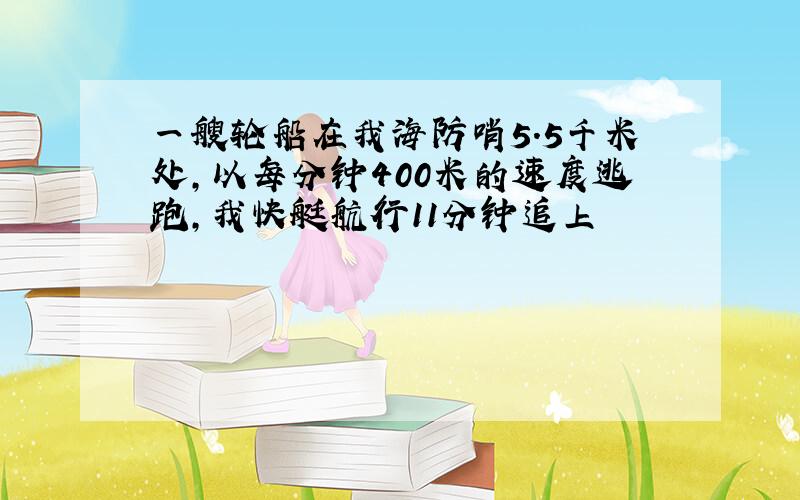 一艘轮船在我海防哨5.5千米处,以每分钟400米的速度逃跑,我快艇航行11分钟追上