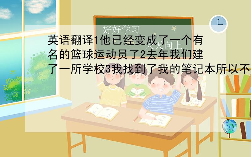 英语翻译1他已经变成了一个有名的篮球运动员了2去年我们建了一所学校3我找到了我的笔记本所以不想买新的 4我已经做完了我的