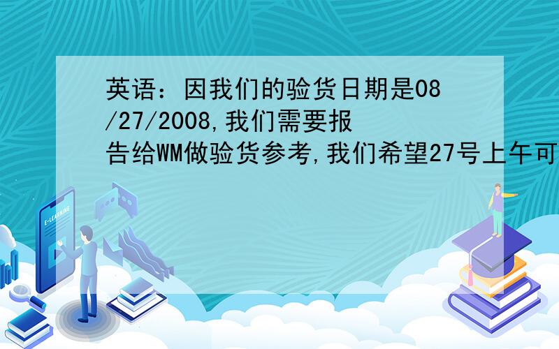 英语：因我们的验货日期是08/27/2008,我们需要报告给WM做验货参考,我们希望27号上午可以拿到报告,please