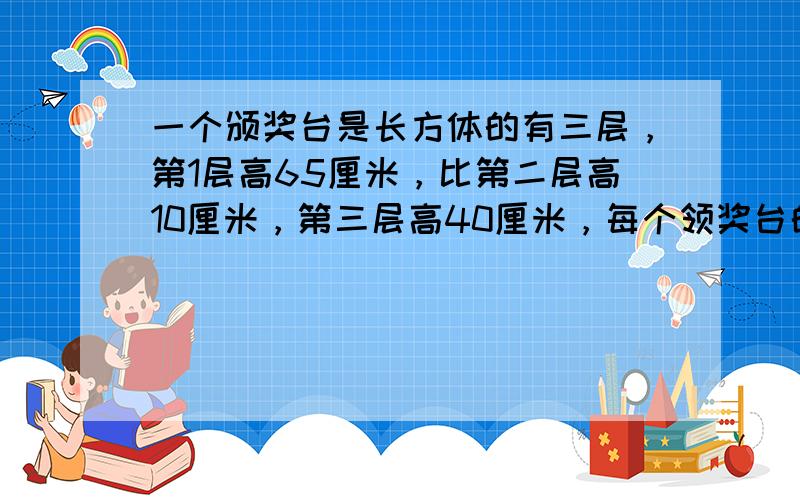 一个颁奖台是长方体的有三层，第1层高65厘米，比第二层高10厘米，第三层高40厘米，每个领奖台的高都是40厘米，宽也都是