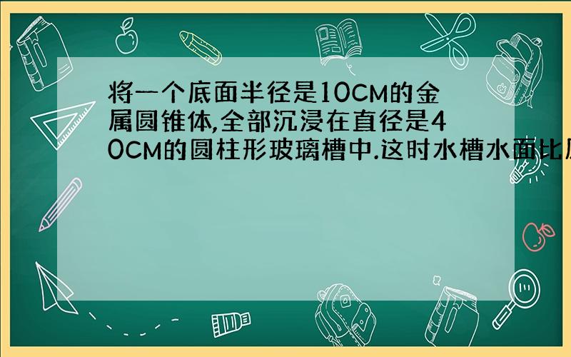 将一个底面半径是10CM的金属圆锥体,全部沉浸在直径是40CM的圆柱形玻璃槽中.这时水槽水面比原来升高1.5CM.这个金