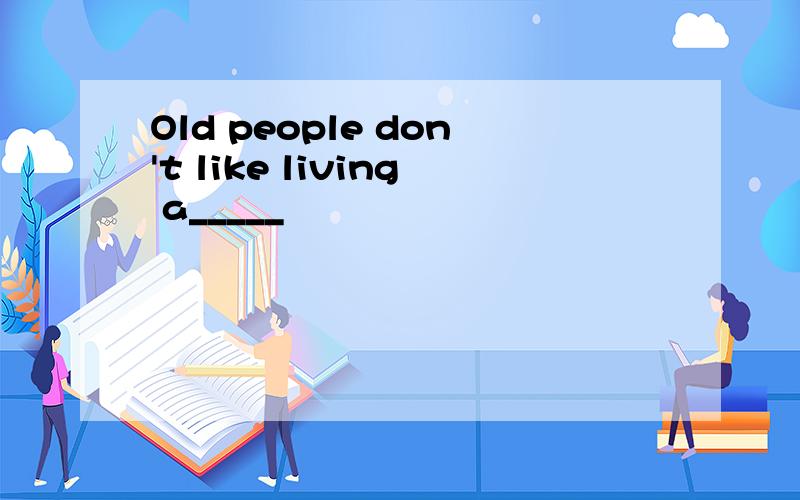 Old people don't like living a_____