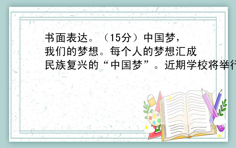 书面表达。（15分）中国梦，我们的梦想。每个人的梦想汇成民族复兴的“中国梦”。近期学校将举行“我的中国梦”主题演讲比赛，