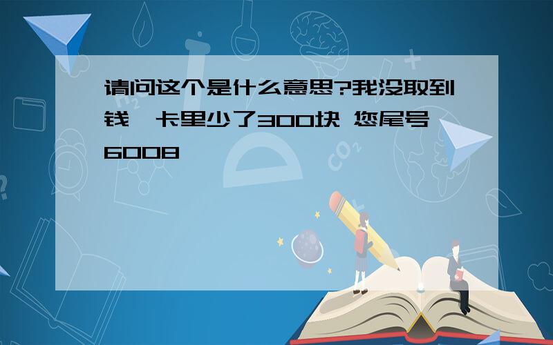 请问这个是什么意思?我没取到钱,卡里少了300块 您尾号6008