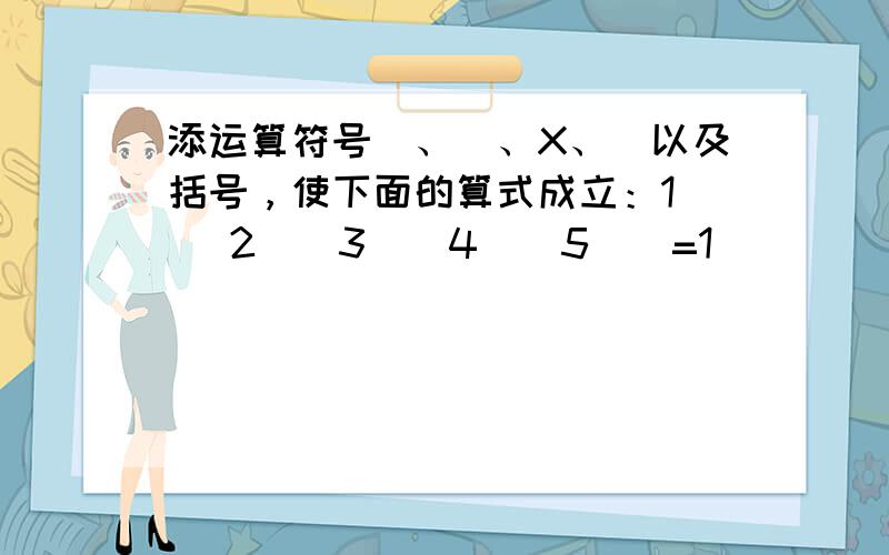 添运算符号➕、➖、X、➗以及括号，使下面的算式成立：1（ ）2（）3（）4（）5（）=1