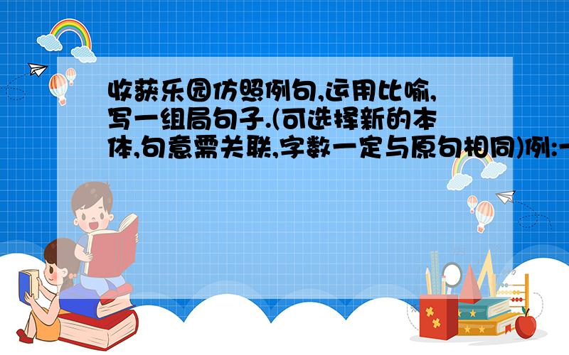 收获乐园仿照例句,运用比喻,写一组局句子.(可选择新的本体,句意需关联,字数一定与原句相同)例:一棵数,是一艘天地的船.