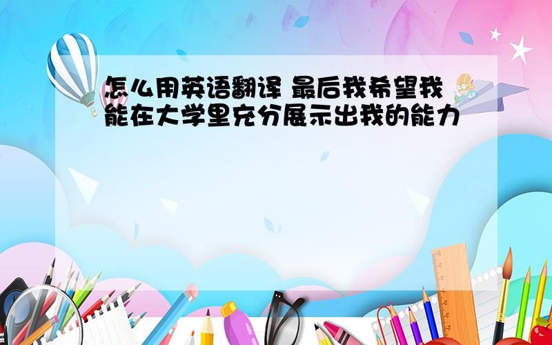 怎么用英语翻译 最后我希望我能在大学里充分展示出我的能力