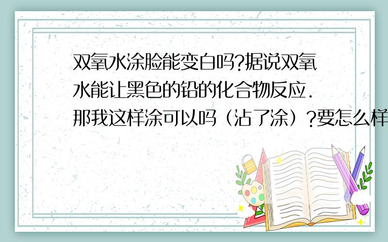 双氧水涂脸能变白吗?据说双氧水能让黑色的铅的化合物反应.那我这样涂可以吗（沾了涂）?要怎么样涂呢?