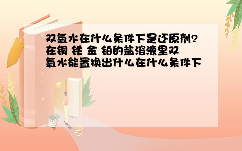 双氧水在什么条件下是还原剂?在铜 铁 金 铂的盐溶液里双氧水能置换出什么在什么条件下