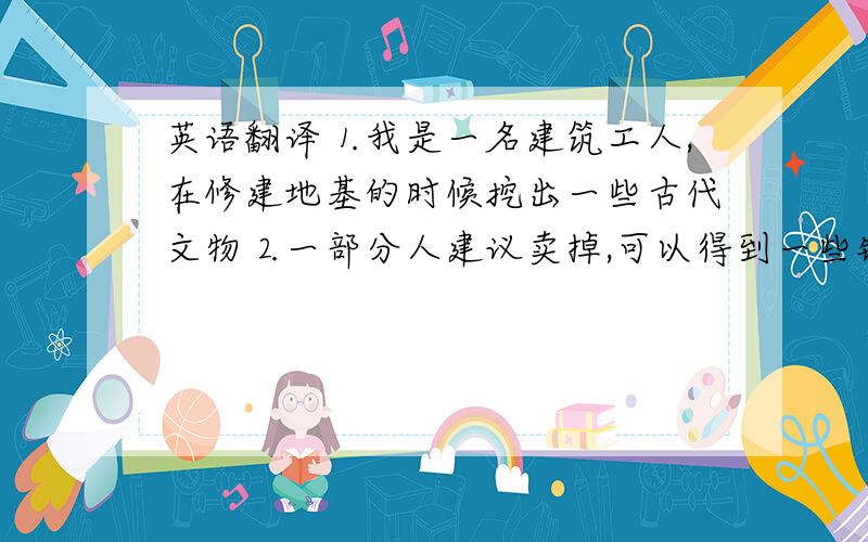 英语翻译⒈我是一名建筑工人,在修建地基的时候挖出一些古代文物⒉一部分人建议卖掉,可以得到一些钱,但我不同意⒊我认为：这些