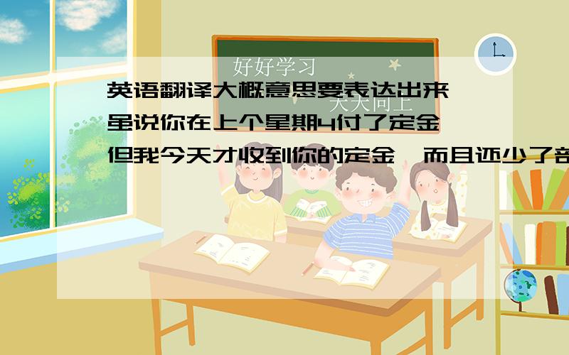 英语翻译大概意思要表达出来,虽说你在上个星期4付了定金,但我今天才收到你的定金,而且还少了部分钱,你也知道货物现在很紧张