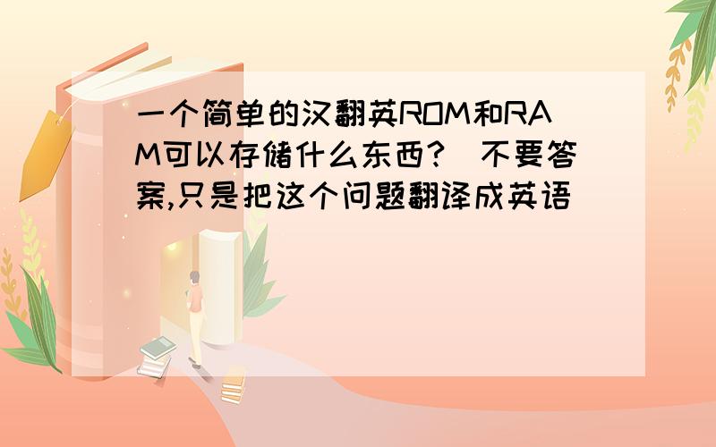 一个简单的汉翻英ROM和RAM可以存储什么东西?(不要答案,只是把这个问题翻译成英语)