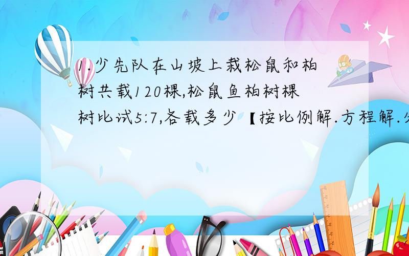 1.少先队在山坡上栽松鼠和柏树共载120棵,松鼠鱼柏树棵树比试5:7,各载多少【按比例解.方程解.分数应用】