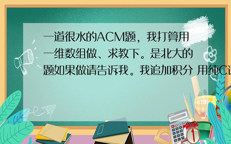 一道很水的ACM题，我打算用一维数组做、求教下。是北大的题如果做请告诉我。我追加积分 用纯C语言不要C++